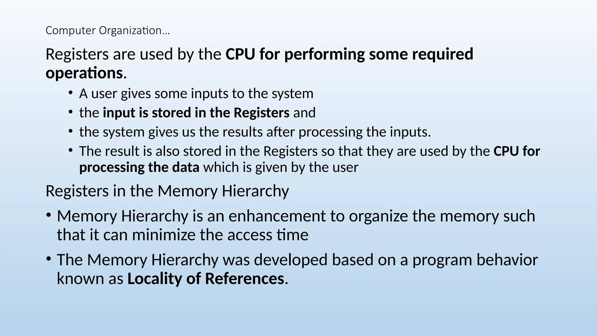 Computer Organization…
Registers are used by the CPU for performing some required
operations.
• A user gives some inputs to the system
• the input is stored in the Registers and
• the system gives us the results after processing the inputs.
• The result is also stored in the Registers so that they are used by the CPU for
processing the data which is given by the user
Registers in the Memory Hierarchy
• Memory Hierarchy is an enhancement to organize the memory such
that it can minimize the access time
• The Memory Hierarchy was developed based on a program behavior
known as Locality of References.
 