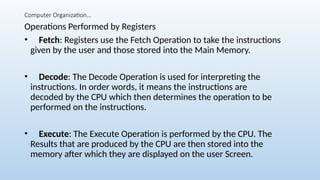 Computer Organization…
Operations Performed by Registers
• Fetch: Registers use the Fetch Operation to take the instructions
given by the user and those stored into the Main Memory.
• Decode: The Decode Operation is used for interpreting the
instructions. In order words, it means the instructions are
decoded by the CPU which then determines the operation to be
performed on the instructions.
• Execute: The Execute Operation is performed by the CPU. The
Results that are produced by the CPU are then stored into the
memory after which they are displayed on the user Screen.
 