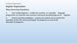 Computer Organization…
Register Organization
They serve two functions:
1. User-Visible Registers - enable the machine- or assembly- language
programmer to minimize main-memory references by optimizing use of registers
2. Control and Status Registers - used by the control unit to control the
operation of the CPU and by privileged, OS programs to control the
execution of programs
 