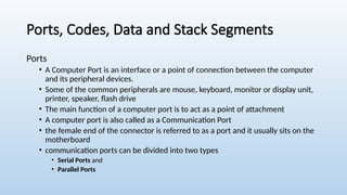 Ports, Codes, Data and Stack Segments
Ports
• A Computer Port is an interface or a point of connection between the computer
and its peripheral devices.
• Some of the common peripherals are mouse, keyboard, monitor or display unit,
printer, speaker, flash drive
• The main function of a computer port is to act as a point of attachment
• A computer port is also called as a Communication Port
• the female end of the connector is referred to as a port and it usually sits on the
motherboard
• communication ports can be divided into two types
• Serial Ports and
• Parallel Ports
 