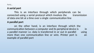 Ports…
A serial port
This is an interface through which peripherals can be
connected using a serial protocol which involves the transmission
of data one bit at a time over a single communication line
A parallel port
on the other hand, is an interface through which the
communication between a computer and its peripheral device is in
a parallel manner i.e. data is transferred in or out in parallel using
more than one communication line or wire. Printer port is an
example of parallel port
 