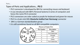Ports…
Types of Ports and Applications… PS/2
• PS/2 connector is developed by IBM for connecting mouse and keyboard
• It was introduced with IBM’s Personal Systems/2 series of computers and
hence the name PS/2 connector
• PS/2 connectors are color coded as purple for keyboard and green for mouse
• PS/2 is a 6-pin mini DIN (Deutsche Institut fuer Normung) connector
• DIN is a German standardization group
• It is still sometimes found on all IBM compatible computers.
 