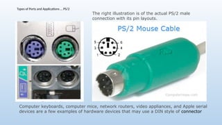 Types of Ports and Applications … PS/2
Computer keyboards, computer mice, network routers, video appliances, and Apple serial
devices are a few examples of hardware devices that may use a DIN style of connector
The right illustration is of the actual PS/2 male
connection with its pin layouts.
 