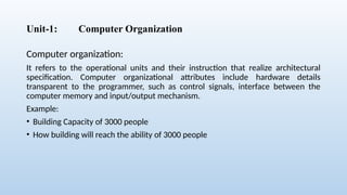 Unit-1: Computer Organization
Computer organization:
It refers to the operational units and their instruction that realize architectural
specification. Computer organizational attributes include hardware details
transparent to the programmer, such as control signals, interface between the
computer memory and input/output mechanism.
Example:
• Building Capacity of 3000 people
• How building will reach the ability of 3000 people
 