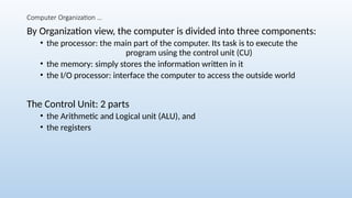 Computer Organization …
By Organization view, the computer is divided into three components:
• the processor: the main part of the computer. Its task is to execute the
program using the control unit (CU)
• the memory: simply stores the information written in it
• the I/O processor: interface the computer to access the outside world
The Control Unit: 2 parts
• the Arithmetic and Logical unit (ALU), and
• the registers
 