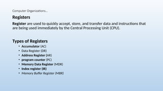 Computer Organizations…
Registers
Register are used to quickly accept, store, and transfer data and instructions that
are being used immediately by the Central Processing Unit (CPU).
Types of Registers
• Accumulator (AC)
• Data Register (DR)
• Address Register (AR)
• program counter (PC)
• Memory Data Register (MDR)
• Index register (IR)
• Memory Buffer Register (MBR)
 