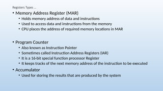 Registers Types …
• Memory Address Register (MAR)
• Holds memory address of data and instructions
• Used to access data and instructions from the memory
• CPU places the address of required memory locations in MAR
• Program Counter
• Also known as Instruction Pointer
• Sometimes called Instruction Address Registers (IAR)
• It is a 16-bit special function processor Register
• It keeps tracks of the next memory address of the instruction to be executed
• Accumulator
• Used for storing the results that are produced by the system
 