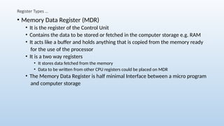 Register Types …
• Memory Data Register (MDR)
• It is the register of the Control Unit
• Contains the data to be stored or fetched in the computer storage e.g. RAM
• It acts like a buffer and holds anything that is copied from the memory ready
for the use of the processor
• It is a two way registers
• It stores data fetched from the memory
• Data to be written from other CPU registers could be placed on MDR
• The Memory Data Register is half minimal Interface between a micro program
and computer storage
 