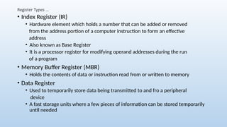 Register Types …
• Index Register (IR)
• Hardware element which holds a number that can be added or removed
from the address portion of a computer instruction to form an effective
address
• Also known as Base Register
• It is a processor register for modifying operand addresses during the run
of a program
• Memory Buffer Register (MBR)
• Holds the contents of data or instruction read from or written to memory
• Data Register
• Used to temporarily store data being transmitted to and fro a peripheral
device
• A fast storage units where a few pieces of information can be stored temporarily
until needed
 