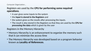 Computer Organization…
Registers are used by the CPU for performing some required
operations.
• A user gives some inputs to the system
• the input is stored in the Registers and
• the system gives us the results after processing the inputs.
• The result is also stored in the Registers so that they are used by the CPU for
processing the data which is given by the user
Registers in the Memory Hierarchy
• Memory Hierarchy is an enhancement to organize the memory such
that it can minimize the access time
• The Memory Hierarchy was developed based on a program behavior
known as Locality of References.
 