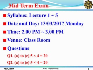 Mid Term Exam
1KICT, IIUM MIPS Programming
Syllabus: Lecture 1 ~ 5
Date and Day: 13/03/2017 Monday
Time: 2.00 PM ~ 3.00 PM
Venue: Class Room
Questions
Q1. (a) to (e) 5 × 4 = 20
Q2. (a) to (e) 5 × 4 = 20
 