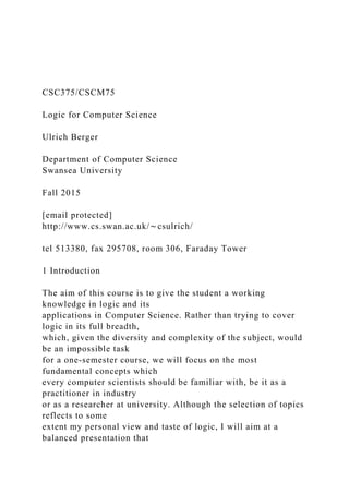 CSC375/CSCM75
Logic for Computer Science
Ulrich Berger
Department of Computer Science
Swansea University
Fall 2015
[email protected]
http://www.cs.swan.ac.uk/∼csulrich/
tel 513380, fax 295708, room 306, Faraday Tower
1 Introduction
The aim of this course is to give the student a working
knowledge in logic and its
applications in Computer Science. Rather than trying to cover
logic in its full breadth,
which, given the diversity and complexity of the subject, would
be an impossible task
for a one-semester course, we will focus on the most
fundamental concepts which
every computer scientists should be familiar with, be it as a
practitioner in industry
or as a researcher at university. Although the selection of topics
reflects to some
extent my personal view and taste of logic, I will aim at a
balanced presentation that
 