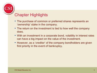 Chapter Highlights The purchase of common or preferred shares represents an ‘ownership’ stake in the company. The return on the investment is tied to how well the company does.  With an investment in a corporate bond, volatility in interest rates can have a big impact on the value of the investment. However, as a ‘creditor’ of the company bondholders are given first priority in the event of bankruptcy. 