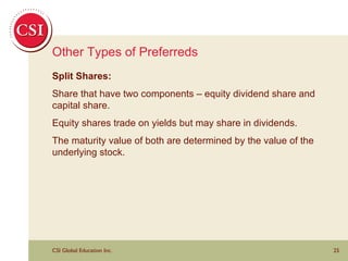 Other Types of Preferreds Split Shares: Share that have two components – equity dividend share and capital share.  Equity shares trade on yields but may share in dividends.  The maturity value of both are determined by the value of the underlying stock. 