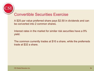 Convertible Securities Exercise A $25 par value preferred share pays $2.50 in dividends and can be converted into 2 common shares.  Interest rates in the market for similar risk securities have a 9% yield. The common currently trades at $10 a share, while the preferreds trade at $32 a share. 