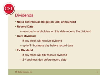 Dividends Not a contractual obligation until announced Record Date – recorded shareholders on this date receive the dividend Cum Dividend – if buy stock will receive dividend – up to 3 rd  business day before record date Ex Dividend – if buy stock will  not  receive dividend – 2 nd  business day before record date 