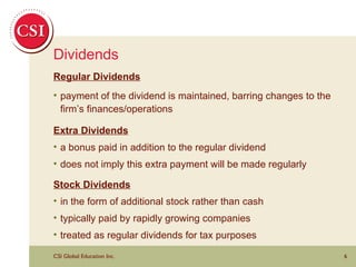 Dividends Regular Dividends payment of the dividend is maintained, barring changes to the firm’s finances/operations Extra Dividends a bonus paid in addition to the regular dividend does not imply this extra payment will be made regularly Stock Dividends in the form of additional stock rather than cash typically paid by rapidly growing companies treated as regular dividends for tax purposes 