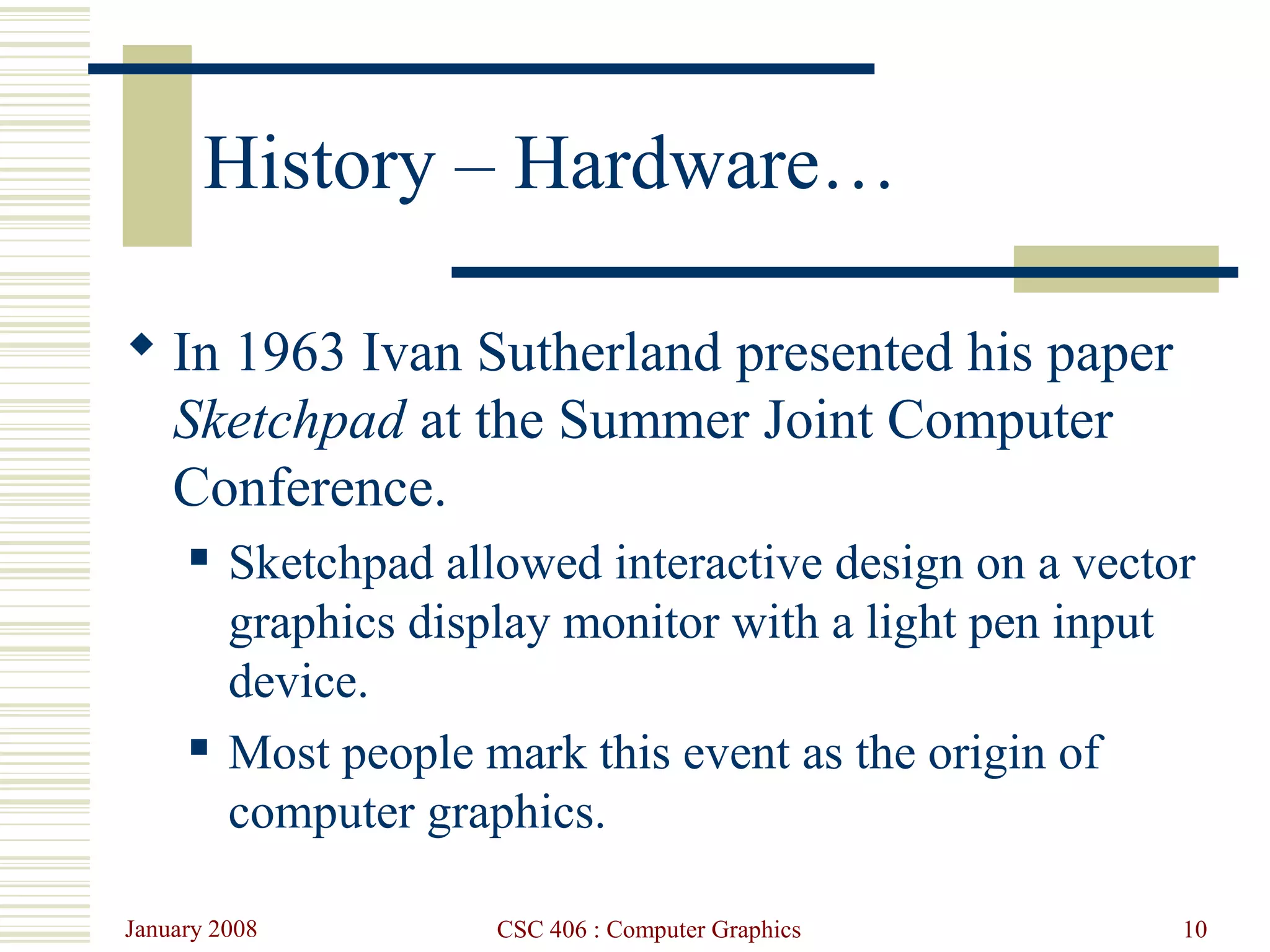 January 2008 CSC 406 : Computer Graphics 10
History – Hardware…
 In 1963 Ivan Sutherland presented his paper
Sketchpad at the Summer Joint Computer
Conference.
 Sketchpad allowed interactive design on a vector
graphics display monitor with a light pen input
device.
 Most people mark this event as the origin of
computer graphics.
 