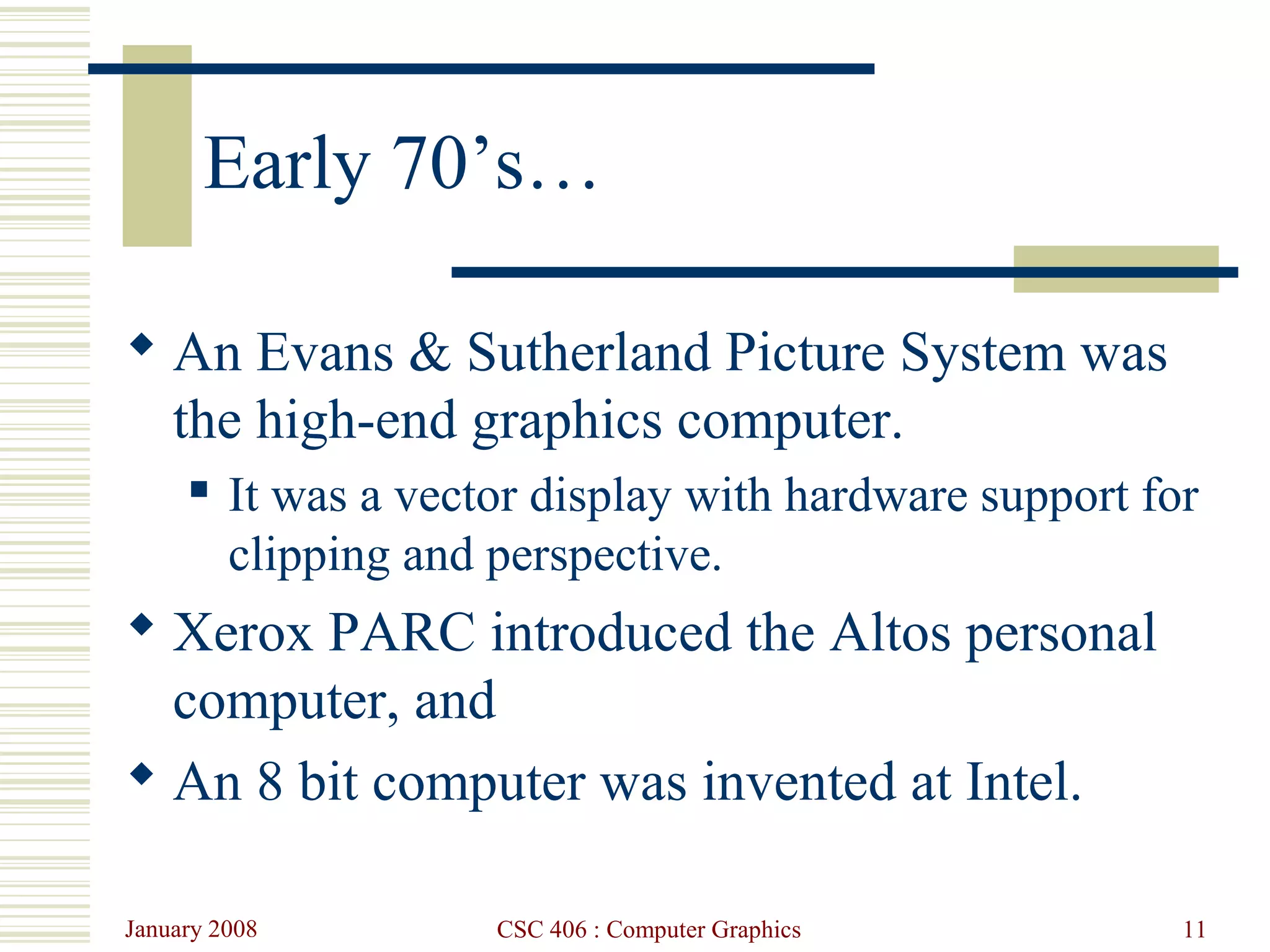 January 2008 CSC 406 : Computer Graphics 11
Early 70’s…
 An Evans & Sutherland Picture System was
the high-end graphics computer.
 It was a vector display with hardware support for
clipping and perspective.
 Xerox PARC introduced the Altos personal
computer, and
 An 8 bit computer was invented at Intel.
 