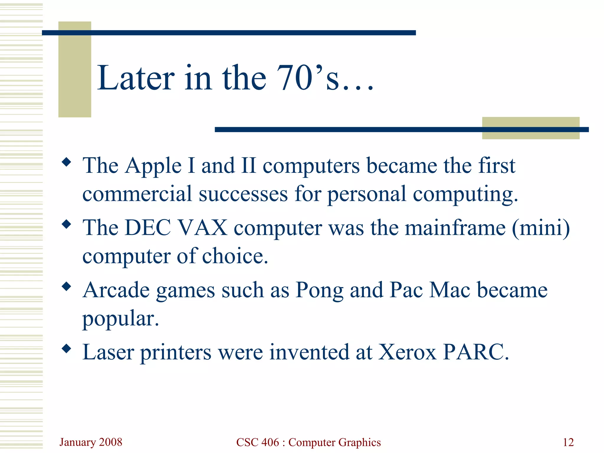 January 2008 CSC 406 : Computer Graphics 12
Later in the 70’s…
 The Apple I and II computers became the first
commercial successes for personal computing.
 The DEC VAX computer was the mainframe (mini)
computer of choice.
 Arcade games such as Pong and Pac Mac became
popular.
 Laser printers were invented at Xerox PARC.
 