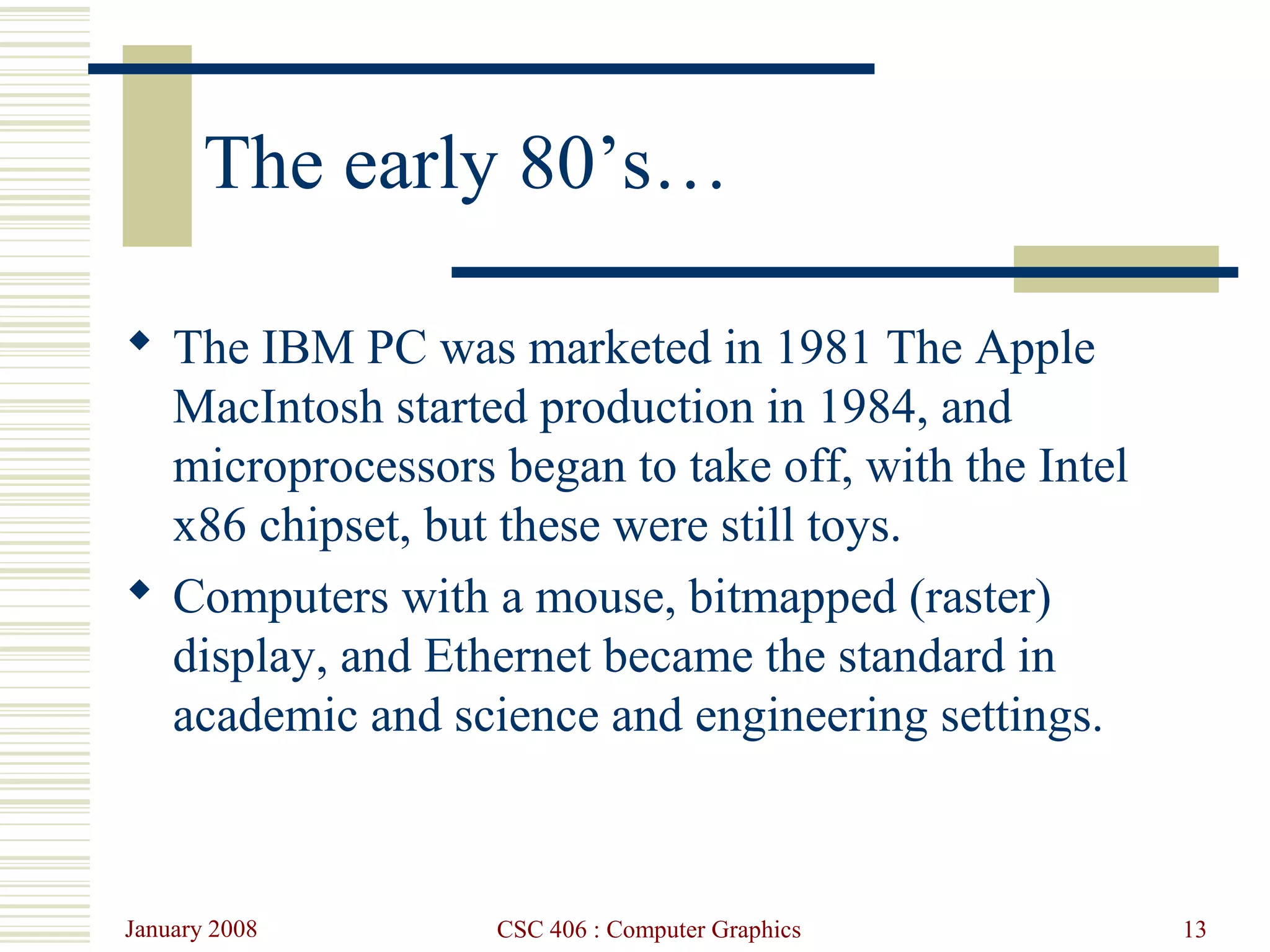 January 2008 CSC 406 : Computer Graphics 13
The early 80’s…
 The IBM PC was marketed in 1981 The Apple
MacIntosh started production in 1984, and
microprocessors began to take off, with the Intel
x86 chipset, but these were still toys.
 Computers with a mouse, bitmapped (raster)
display, and Ethernet became the standard in
academic and science and engineering settings.
 