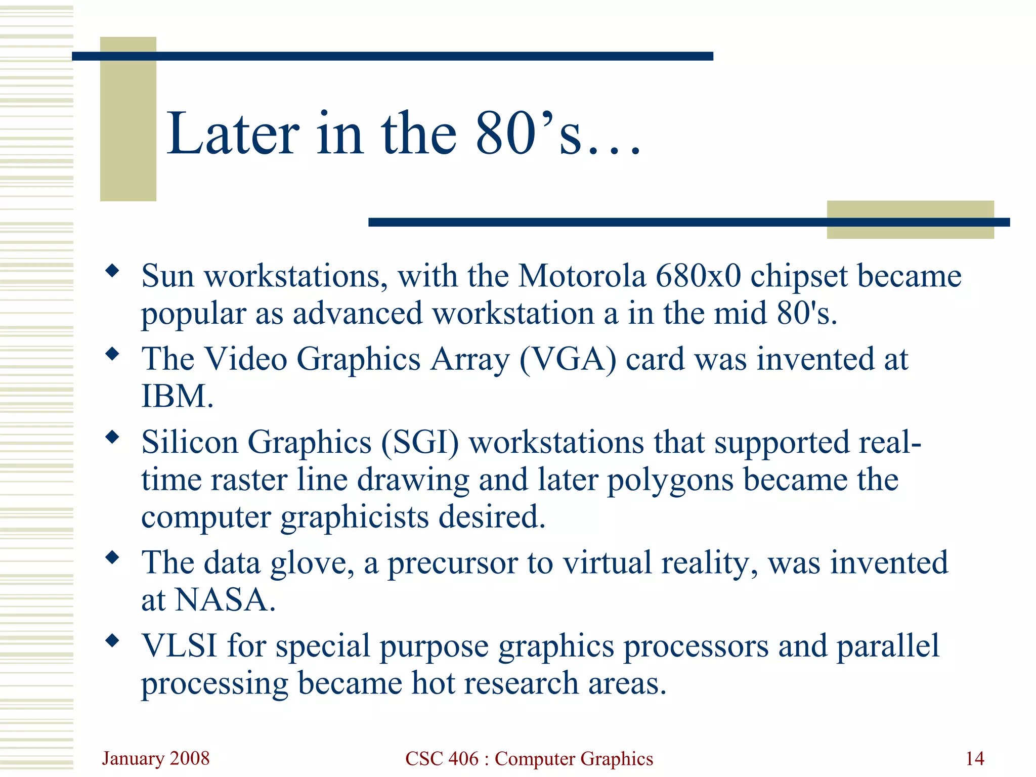 January 2008 CSC 406 : Computer Graphics 14
Later in the 80’s…
 Sun workstations, with the Motorola 680x0 chipset became
popular as advanced workstation a in the mid 80's.
 The Video Graphics Array (VGA) card was invented at
IBM.
 Silicon Graphics (SGI) workstations that supported real-
time raster line drawing and later polygons became the
computer graphicists desired.
 The data glove, a precursor to virtual reality, was invented
at NASA.
 VLSI for special purpose graphics processors and parallel
processing became hot research areas.
 