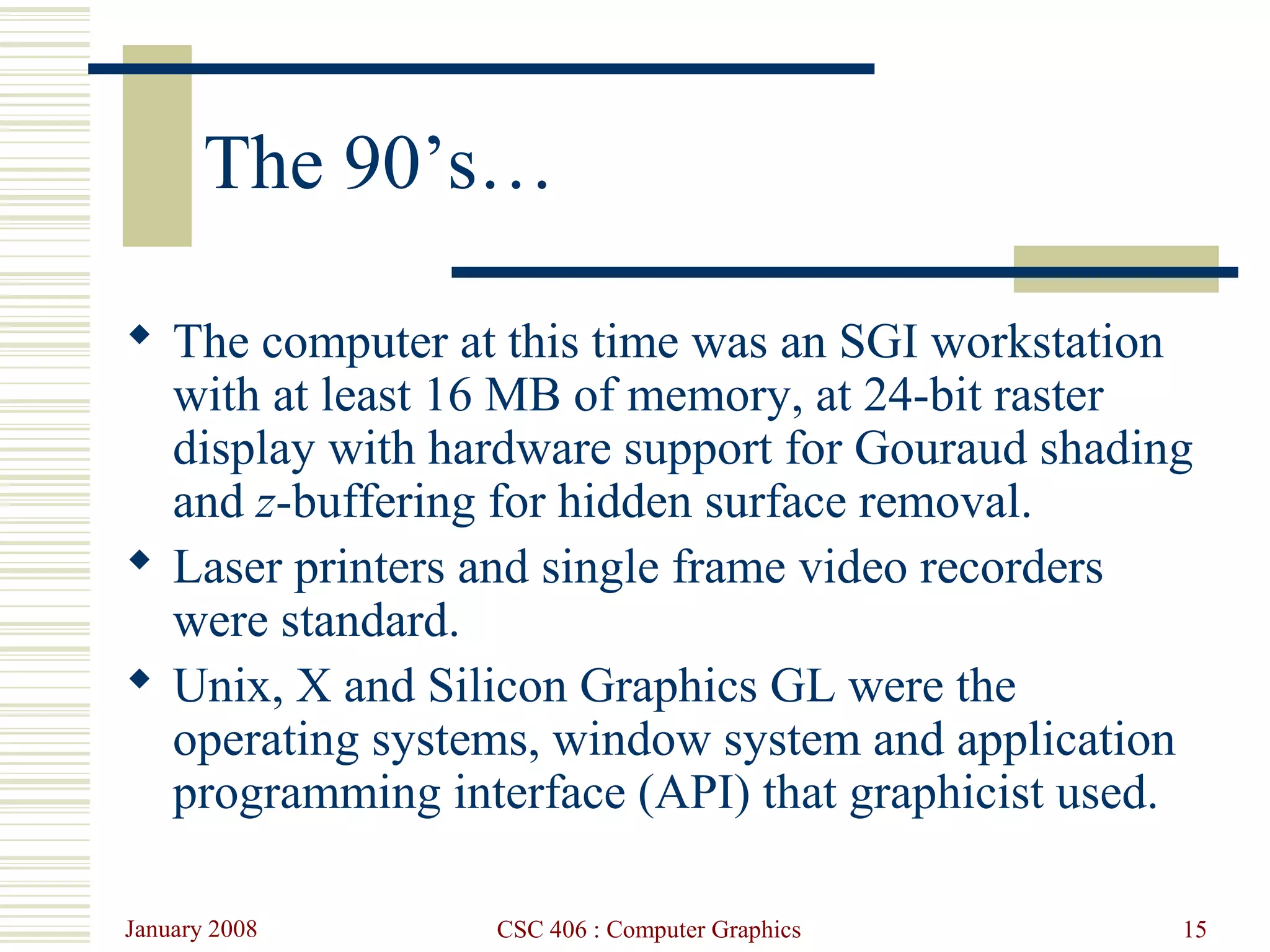 January 2008 CSC 406 : Computer Graphics 15
The 90’s…
 The computer at this time was an SGI workstation
with at least 16 MB of memory, at 24-bit raster
display with hardware support for Gouraud shading
and z-buffering for hidden surface removal.
 Laser printers and single frame video recorders
were standard.
 Unix, X and Silicon Graphics GL were the
operating systems, window system and application
programming interface (API) that graphicist used.
 