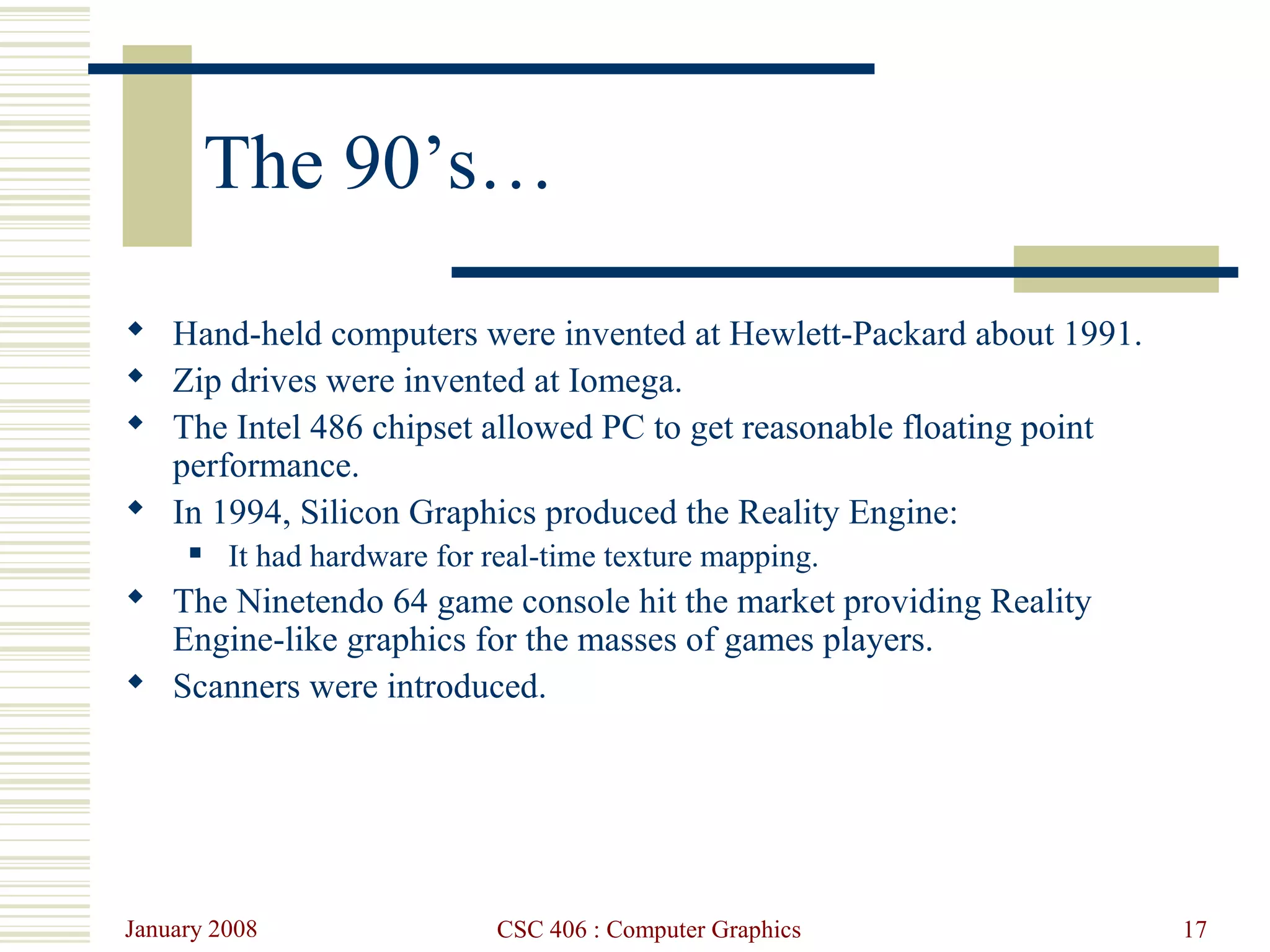 January 2008 CSC 406 : Computer Graphics 17
The 90’s…
 Hand-held computers were invented at Hewlett-Packard about 1991.
 Zip drives were invented at Iomega.
 The Intel 486 chipset allowed PC to get reasonable floating point
performance.
 In 1994, Silicon Graphics produced the Reality Engine:
 It had hardware for real-time texture mapping.
 The Ninetendo 64 game console hit the market providing Reality
Engine-like graphics for the masses of games players.
 Scanners were introduced.
 
