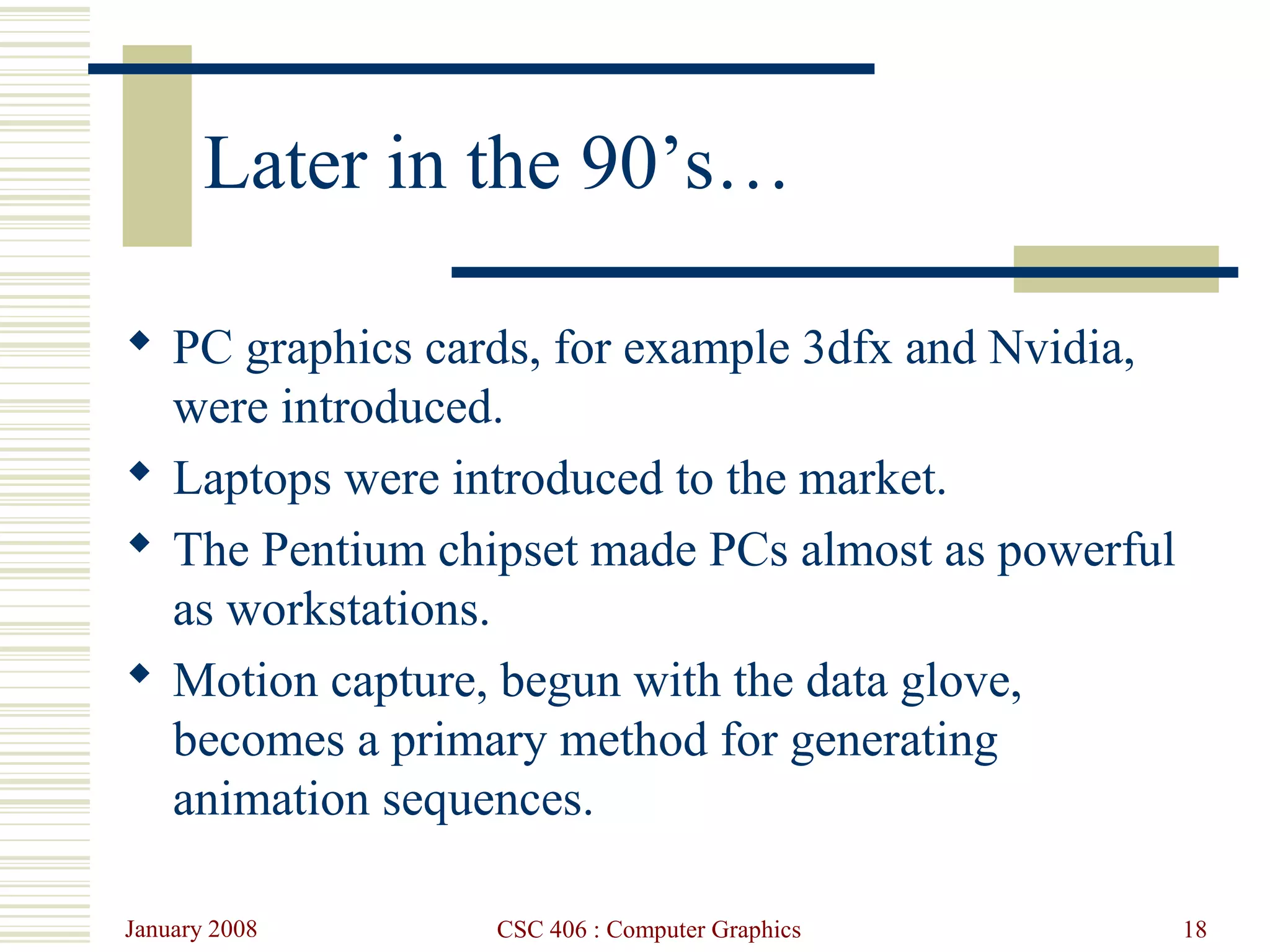 January 2008 CSC 406 : Computer Graphics 18
Later in the 90’s…
 PC graphics cards, for example 3dfx and Nvidia,
were introduced.
 Laptops were introduced to the market.
 The Pentium chipset made PCs almost as powerful
as workstations.
 Motion capture, begun with the data glove,
becomes a primary method for generating
animation sequences.
 