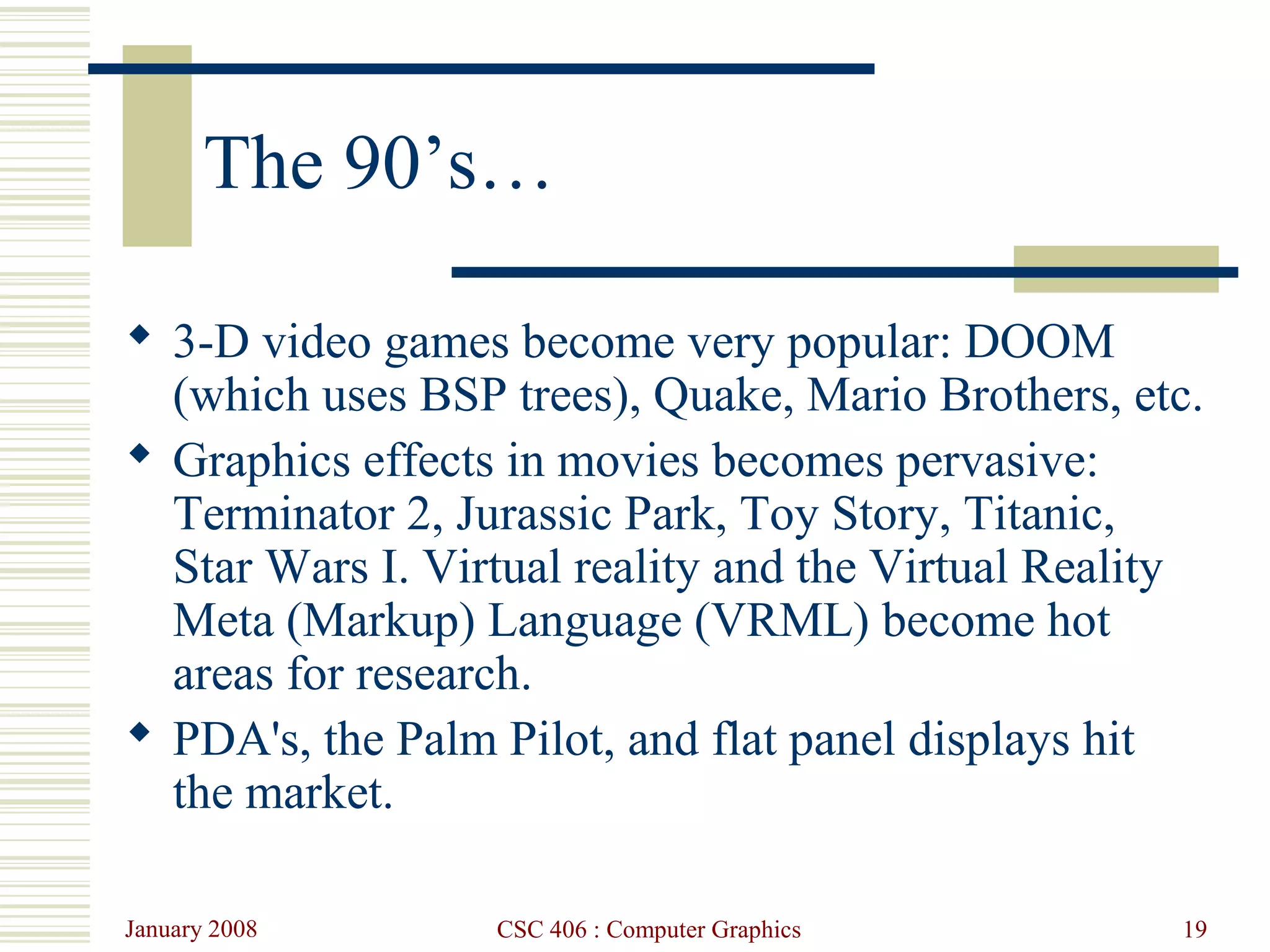 January 2008 CSC 406 : Computer Graphics 19
The 90’s…
 3-D video games become very popular: DOOM
(which uses BSP trees), Quake, Mario Brothers, etc.
 Graphics effects in movies becomes pervasive:
Terminator 2, Jurassic Park, Toy Story, Titanic,
Star Wars I. Virtual reality and the Virtual Reality
Meta (Markup) Language (VRML) become hot
areas for research.
 PDA's, the Palm Pilot, and flat panel displays hit
the market.
 