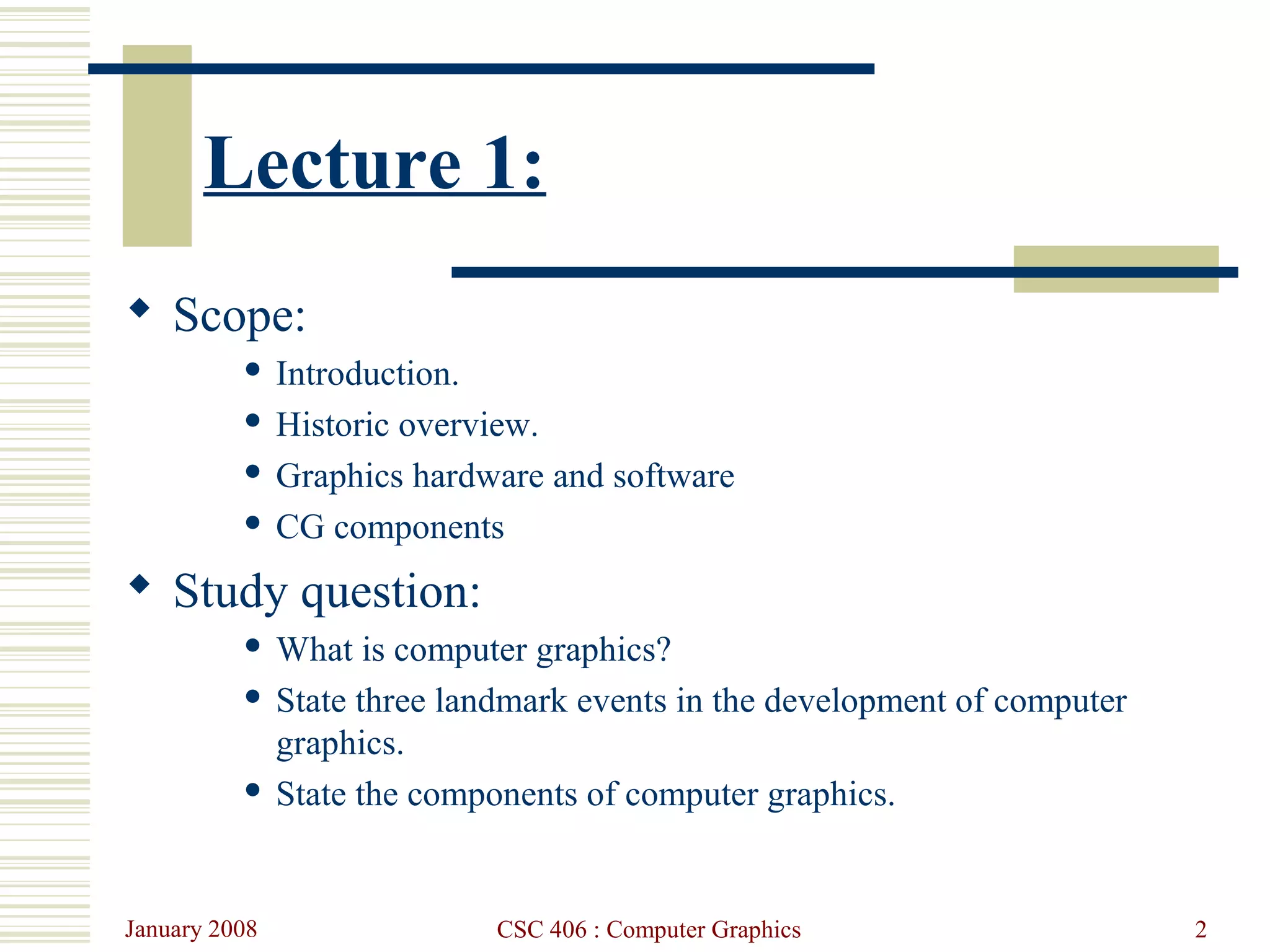 January 2008 CSC 406 : Computer Graphics 2
Lecture 1:
 Scope:
 Introduction.
 Historic overview.
 Graphics hardware and software
 CG components
 Study question:
 What is computer graphics?
 State three landmark events in the development of computer
graphics.
 State the components of computer graphics.
 