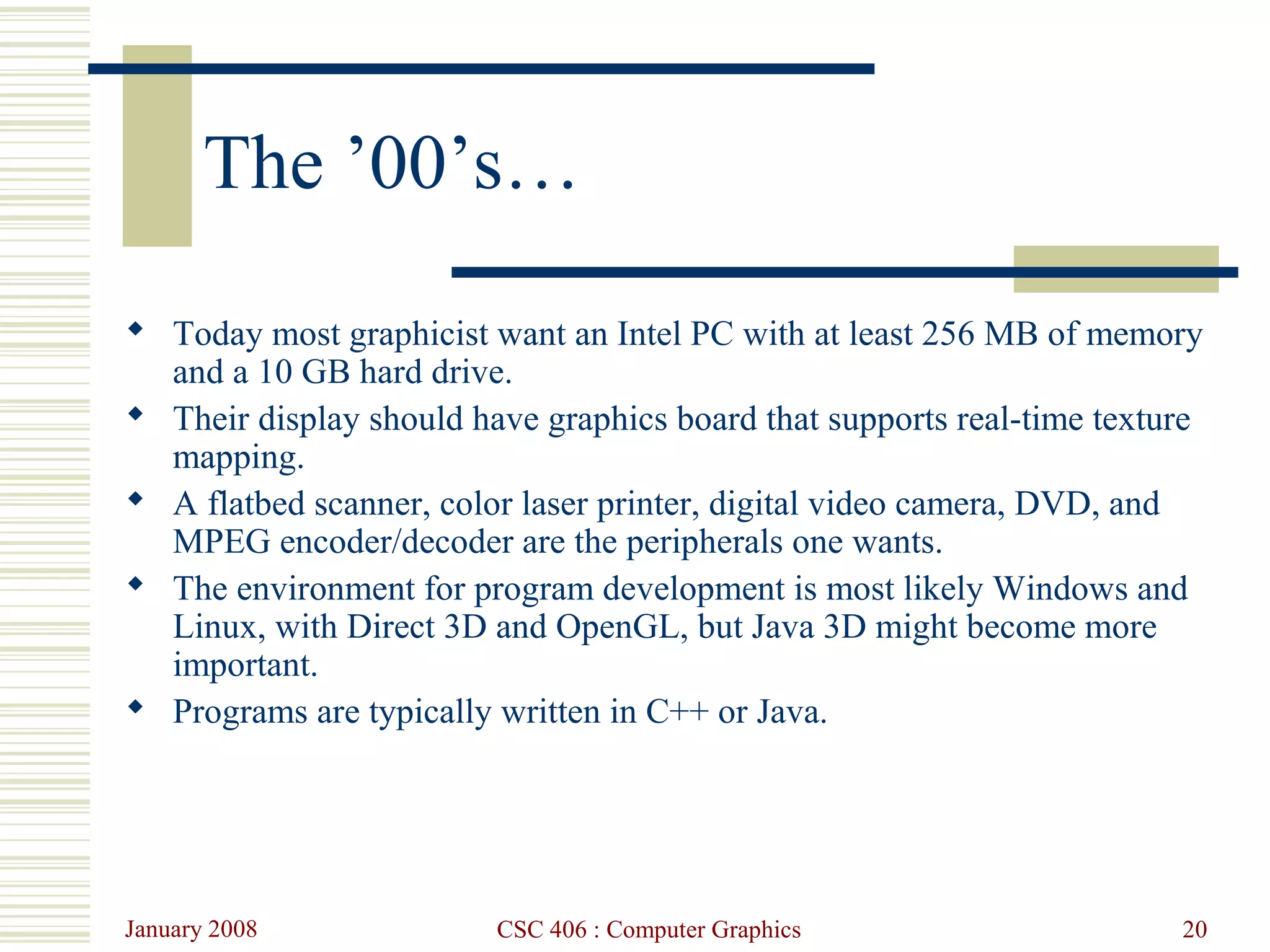 January 2008 CSC 406 : Computer Graphics 20
The ’00’s…
 Today most graphicist want an Intel PC with at least 256 MB of memory
and a 10 GB hard drive.
 Their display should have graphics board that supports real-time texture
mapping.
 A flatbed scanner, color laser printer, digital video camera, DVD, and
MPEG encoder/decoder are the peripherals one wants.
 The environment for program development is most likely Windows and
Linux, with Direct 3D and OpenGL, but Java 3D might become more
important.
 Programs are typically written in C++ or Java.
 
