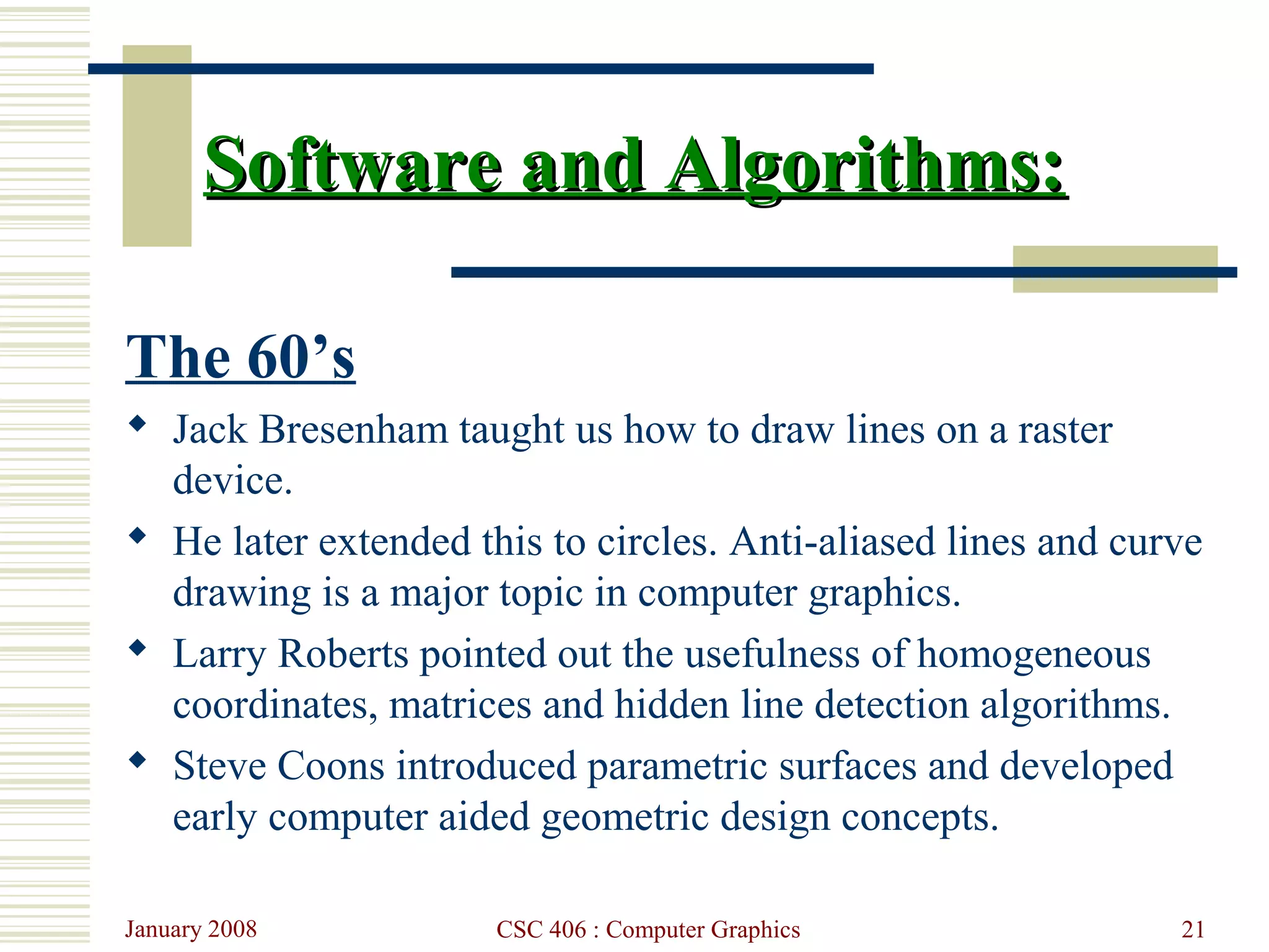January 2008 CSC 406 : Computer Graphics 21
Software and Algorithms:Software and Algorithms:
The 60’s
 Jack Bresenham taught us how to draw lines on a raster
device.
 He later extended this to circles. Anti-aliased lines and curve
drawing is a major topic in computer graphics.
 Larry Roberts pointed out the usefulness of homogeneous
coordinates, matrices and hidden line detection algorithms.
 Steve Coons introduced parametric surfaces and developed
early computer aided geometric design concepts.
 