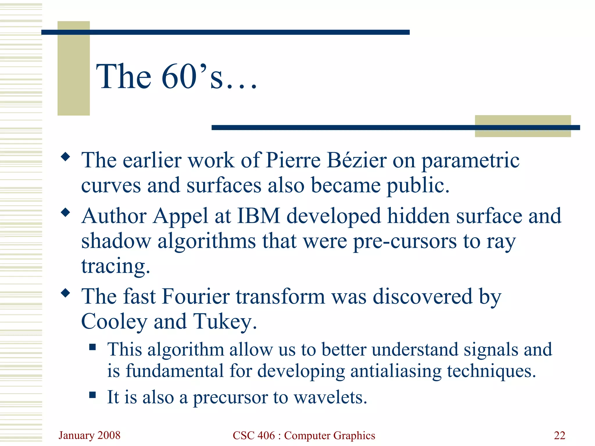 January 2008 CSC 406 : Computer Graphics 22
The 60’s…
 The earlier work of Pierre Bézier on parametric
curves and surfaces also became public.
 Author Appel at IBM developed hidden surface and
shadow algorithms that were pre-cursors to ray
tracing.
 The fast Fourier transform was discovered by
Cooley and Tukey.
 This algorithm allow us to better understand signals and
is fundamental for developing antialiasing techniques.
 It is also a precursor to wavelets.
 