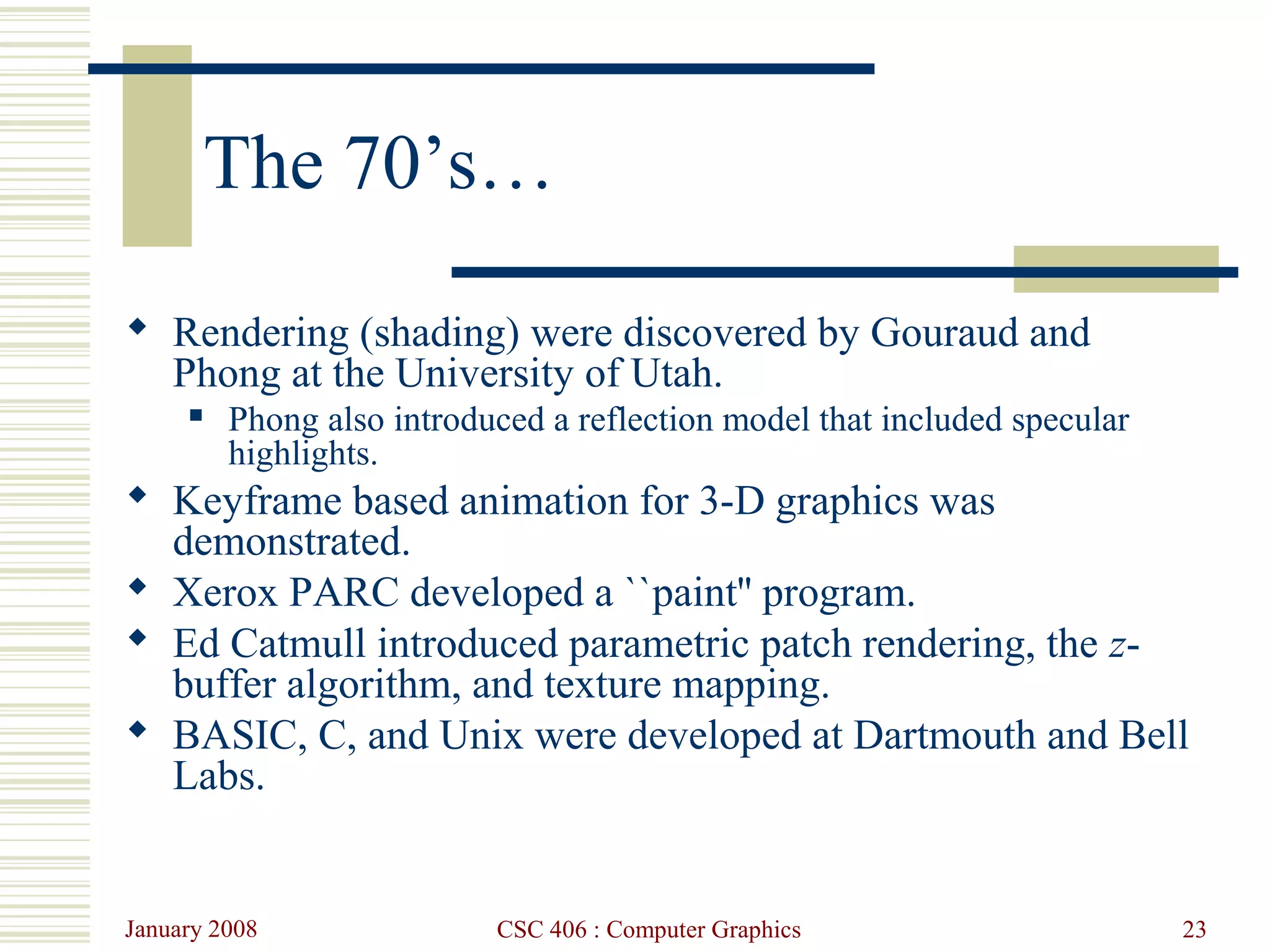 January 2008 CSC 406 : Computer Graphics 23
The 70’s…
 Rendering (shading) were discovered by Gouraud and
Phong at the University of Utah.
 Phong also introduced a reflection model that included specular
highlights.
 Keyframe based animation for 3-D graphics was
demonstrated.
 Xerox PARC developed a ``paint'' program.
 Ed Catmull introduced parametric patch rendering, the z-
buffer algorithm, and texture mapping.
 BASIC, C, and Unix were developed at Dartmouth and Bell
Labs.
 