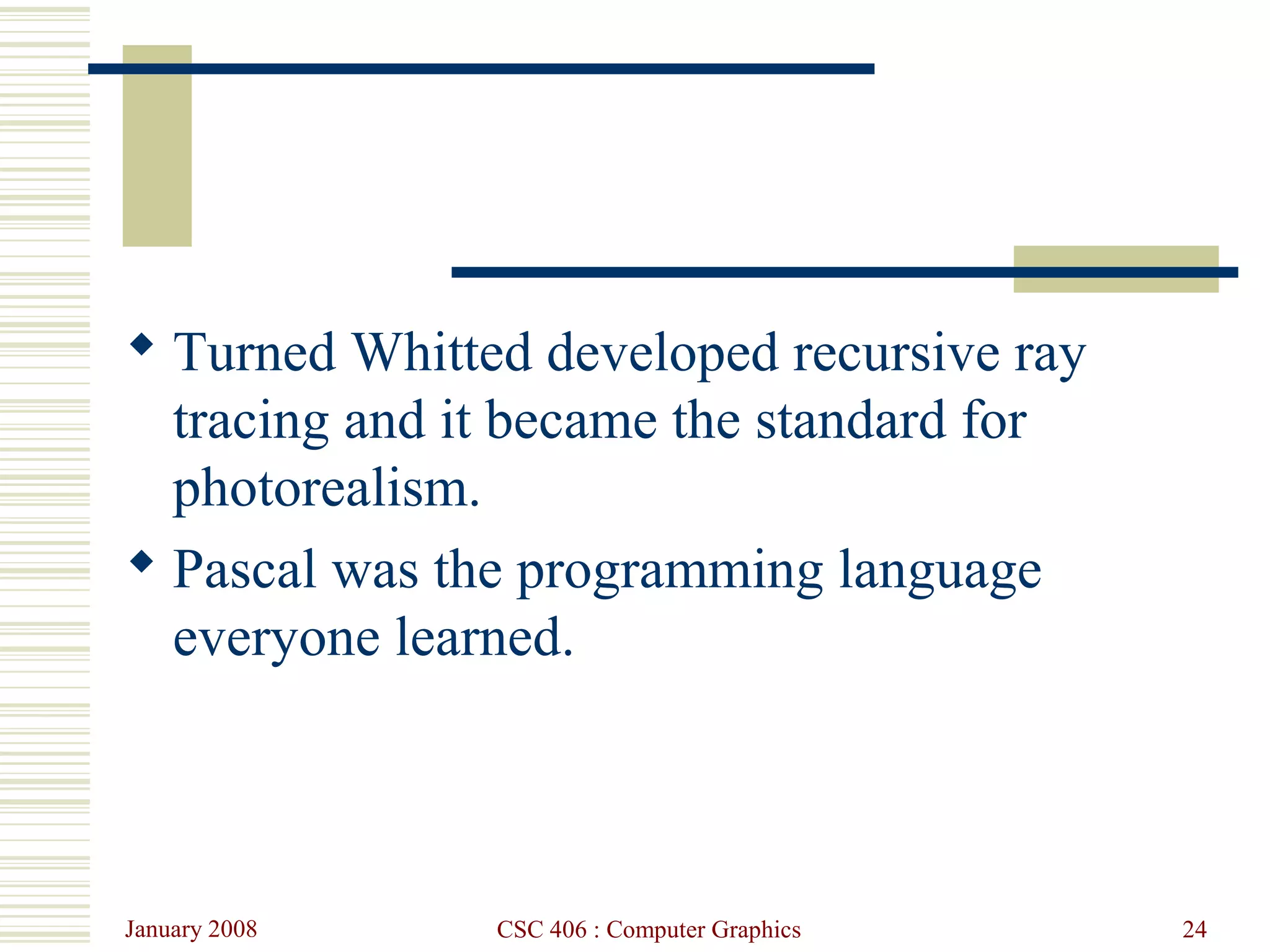 January 2008 CSC 406 : Computer Graphics 24
 Turned Whitted developed recursive ray
tracing and it became the standard for
photorealism.
 Pascal was the programming language
everyone learned.
 