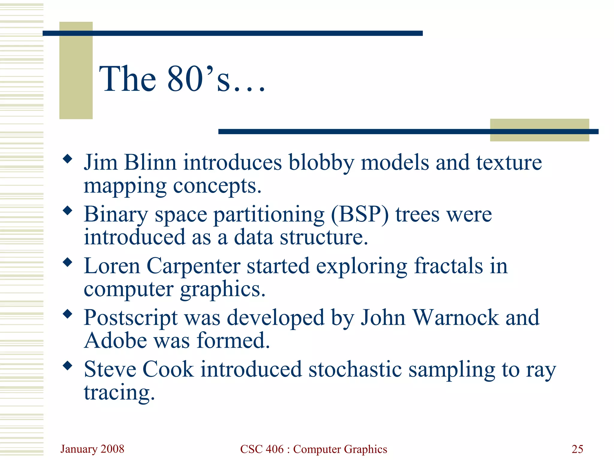 January 2008 CSC 406 : Computer Graphics 25
The 80’s…
 Jim Blinn introduces blobby models and texture
mapping concepts.
 Binary space partitioning (BSP) trees were
introduced as a data structure.
 Loren Carpenter started exploring fractals in
computer graphics.
 Postscript was developed by John Warnock and
Adobe was formed.
 Steve Cook introduced stochastic sampling to ray
tracing.
 