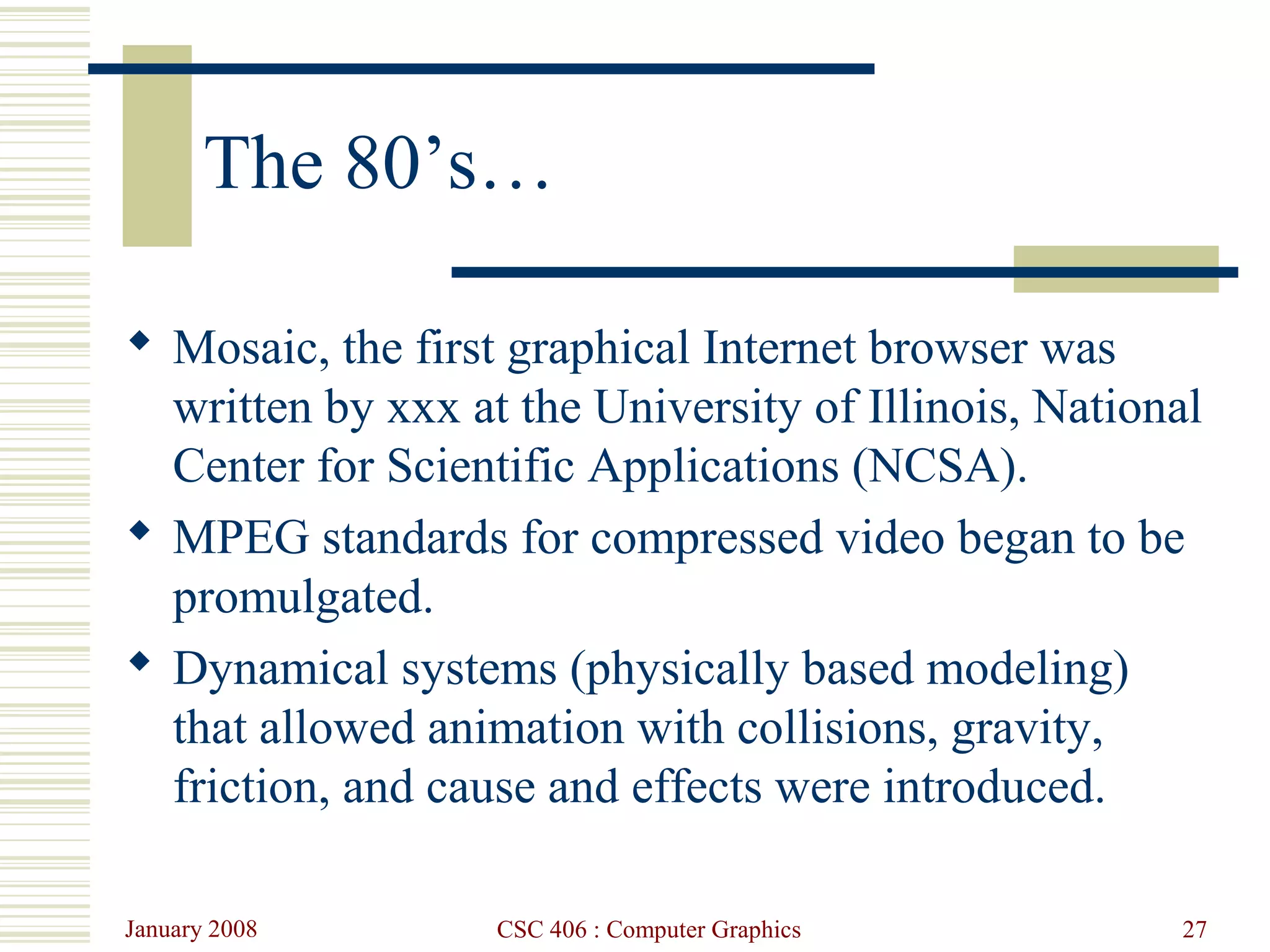 January 2008 CSC 406 : Computer Graphics 27
The 80’s…
 Mosaic, the first graphical Internet browser was
written by xxx at the University of Illinois, National
Center for Scientific Applications (NCSA).
 MPEG standards for compressed video began to be
promulgated.
 Dynamical systems (physically based modeling)
that allowed animation with collisions, gravity,
friction, and cause and effects were introduced.
 
