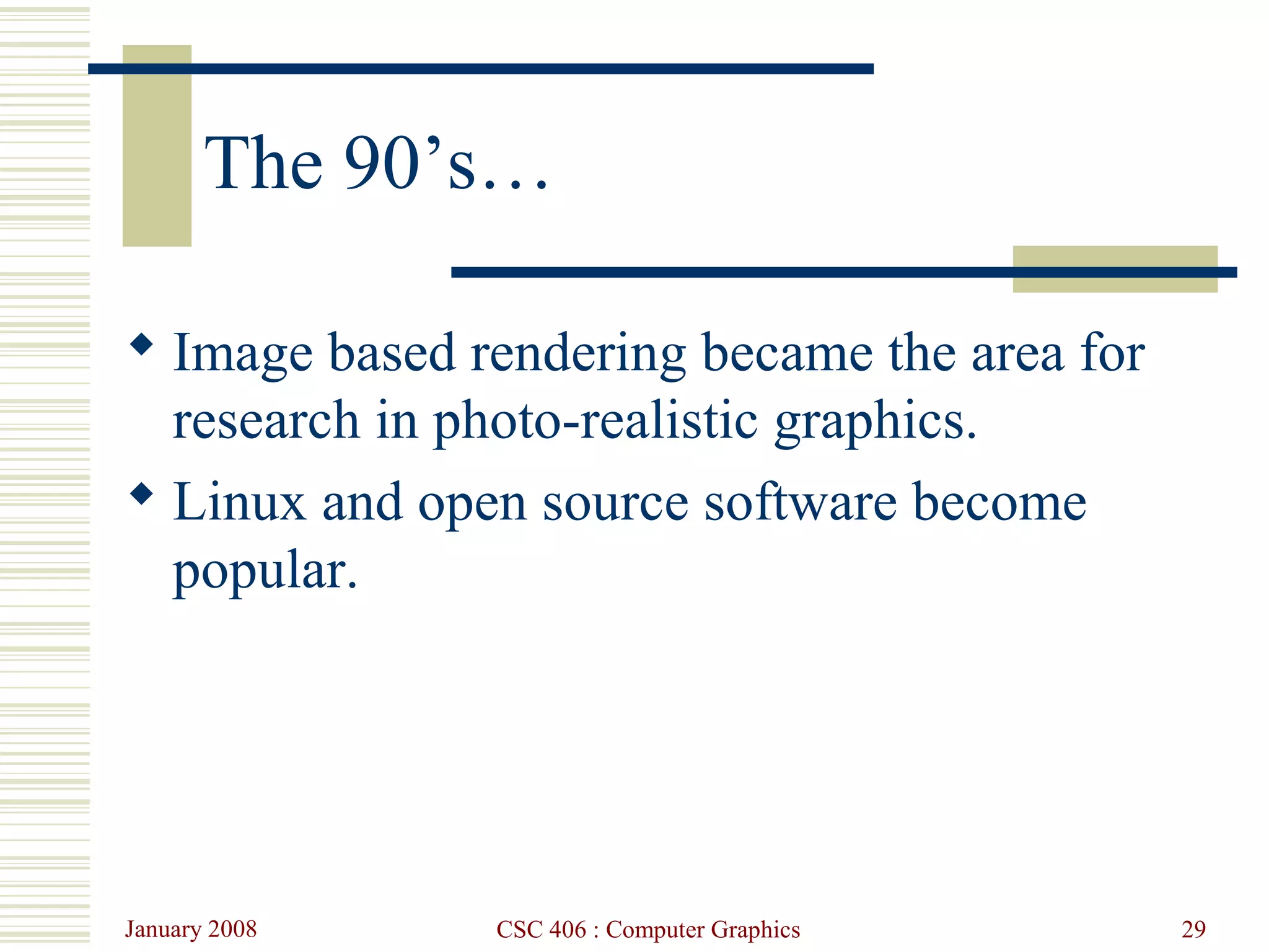 January 2008 CSC 406 : Computer Graphics 29
The 90’s…
 Image based rendering became the area for
research in photo-realistic graphics.
 Linux and open source software become
popular.
 