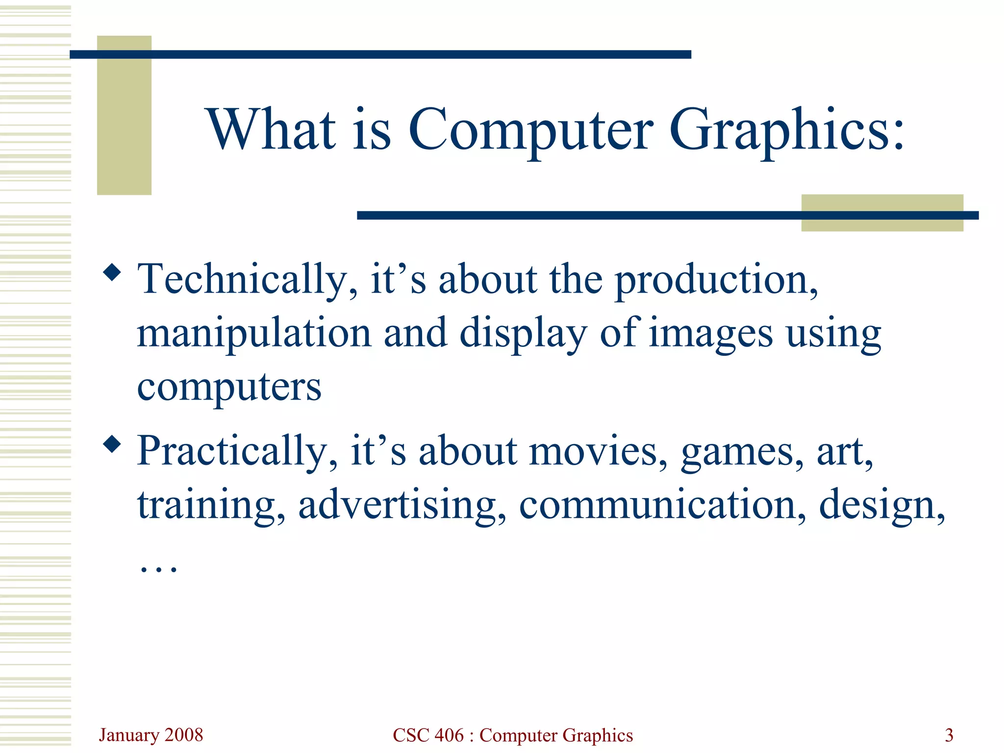 January 2008 CSC 406 : Computer Graphics 3
What is Computer Graphics:
 Technically, it’s about the production,
manipulation and display of images using
computers
 Practically, it’s about movies, games, art,
training, advertising, communication, design,
…
 