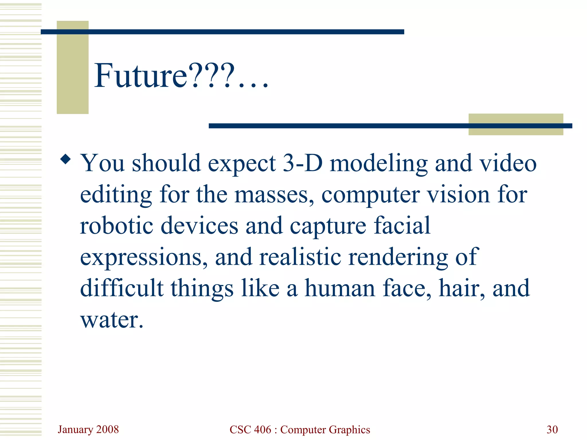 January 2008 CSC 406 : Computer Graphics 30
Future???…
 You should expect 3-D modeling and video
editing for the masses, computer vision for
robotic devices and capture facial
expressions, and realistic rendering of
difficult things like a human face, hair, and
water.
 