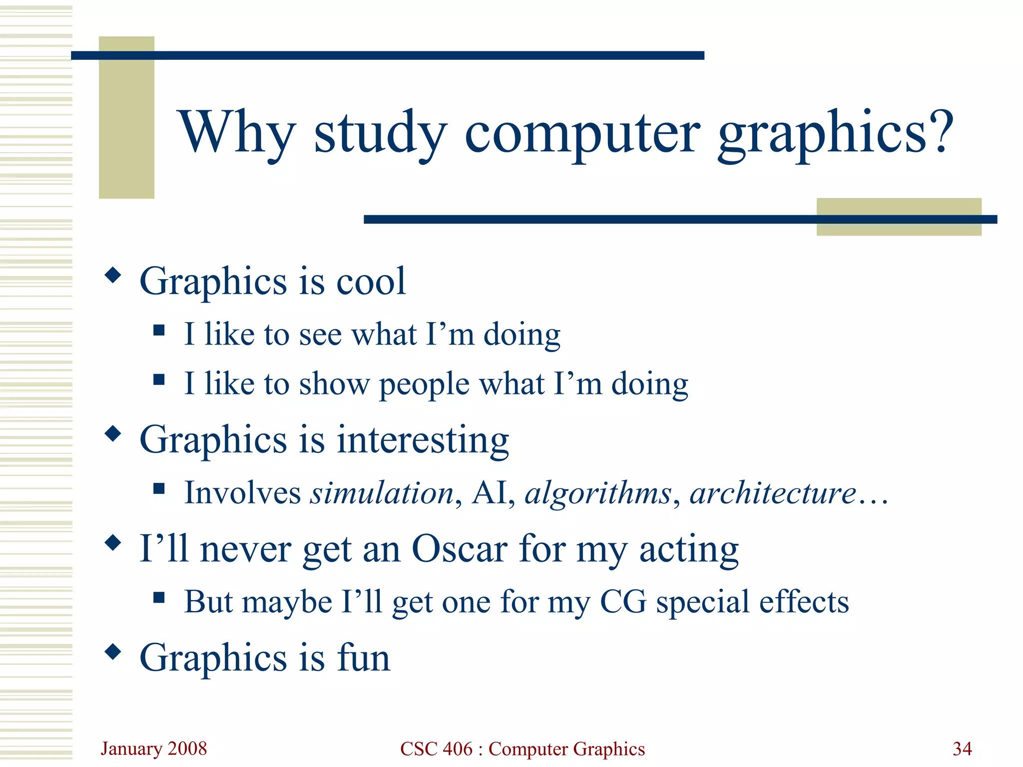 January 2008 CSC 406 : Computer Graphics 34
Why study computer graphics?
 Graphics is cool
 I like to see what I’m doing
 I like to show people what I’m doing
 Graphics is interesting
 Involves simulation, AI, algorithms, architecture…
 I’ll never get an Oscar for my acting
 But maybe I’ll get one for my CG special effects
 Graphics is fun
 