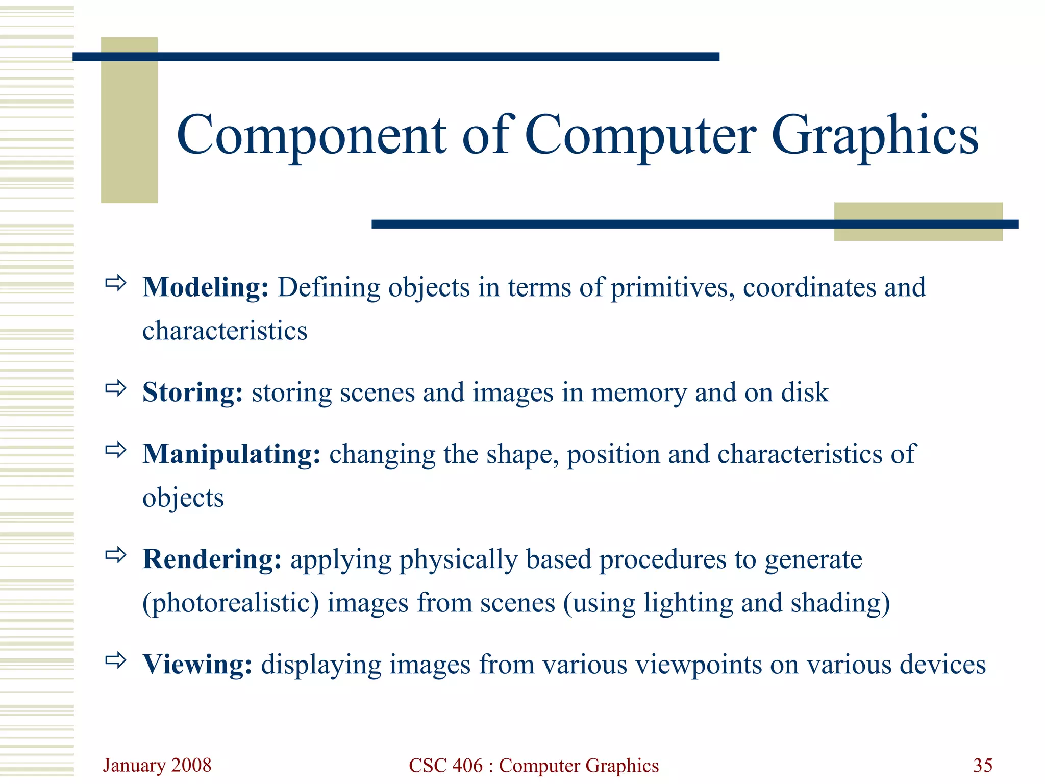 January 2008 CSC 406 : Computer Graphics 35
Component of Computer Graphics
 Modeling: Defining objects in terms of primitives, coordinates and
characteristics
 Storing: storing scenes and images in memory and on disk
 Manipulating: changing the shape, position and characteristics of
objects
 Rendering: applying physically based procedures to generate
(photorealistic) images from scenes (using lighting and shading)
 Viewing: displaying images from various viewpoints on various devices
 