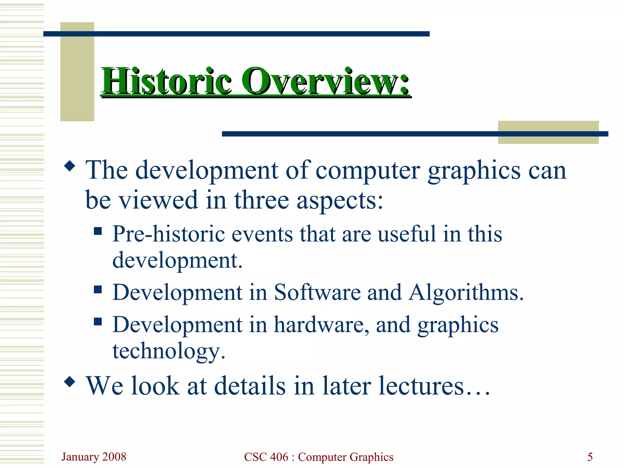 January 2008 CSC 406 : Computer Graphics 5
Historic Overview:Historic Overview:
 The development of computer graphics can
be viewed in three aspects:
 Pre-historic events that are useful in this
development.
 Development in Software and Algorithms.
 Development in hardware, and graphics
technology.
 We look at details in later lectures…
 
