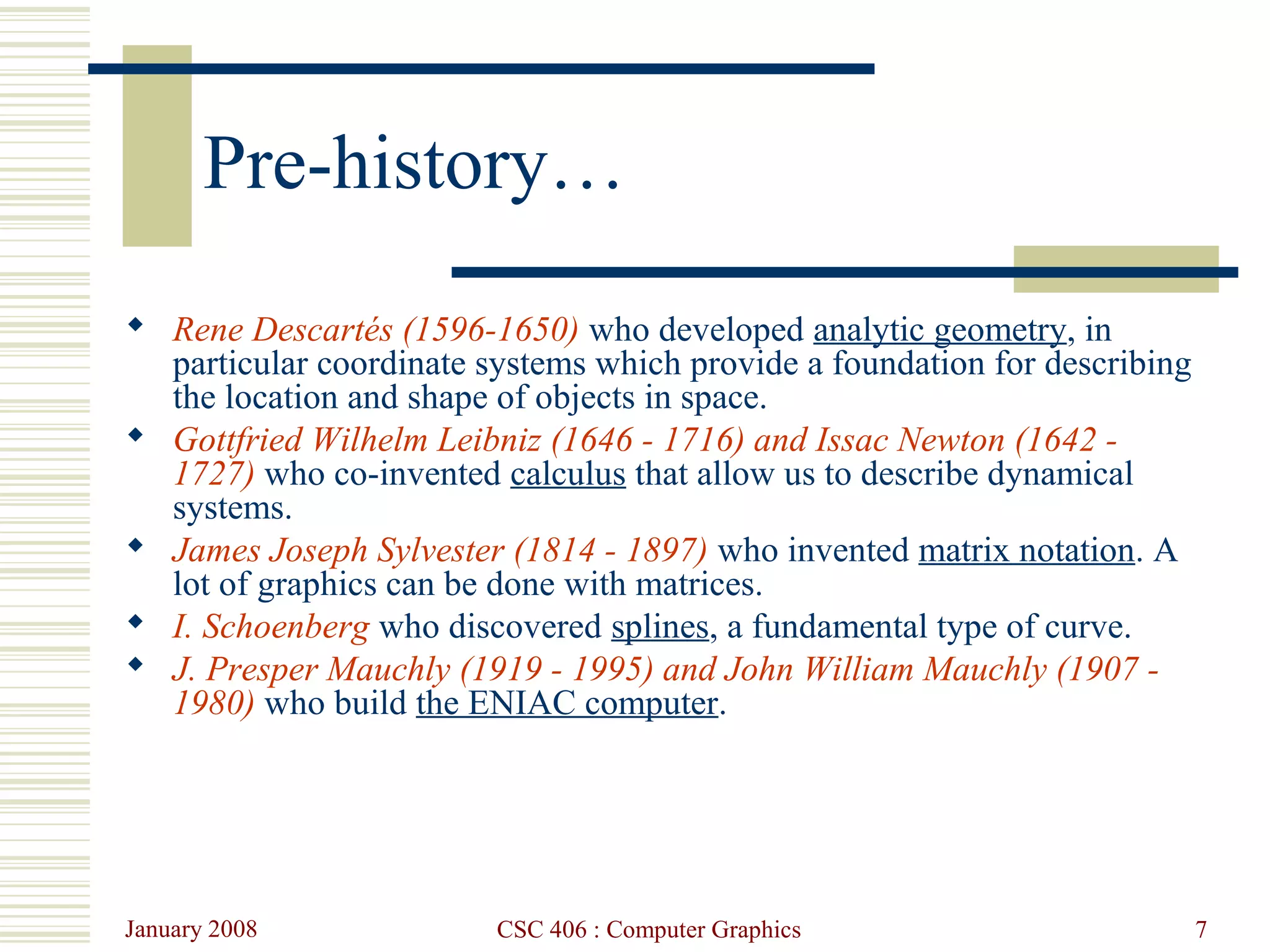 January 2008 CSC 406 : Computer Graphics 7
Pre-history…
 Rene Descartés (1596-1650) who developed analytic geometry, in
particular coordinate systems which provide a foundation for describing
the location and shape of objects in space.
 Gottfried Wilhelm Leibniz (1646 - 1716) and Issac Newton (1642 -
1727) who co-invented calculus that allow us to describe dynamical
systems.
 James Joseph Sylvester (1814 - 1897) who invented matrix notation. A
lot of graphics can be done with matrices.
 I. Schoenberg who discovered splines, a fundamental type of curve.
 J. Presper Mauchly (1919 - 1995) and John William Mauchly (1907 -
1980) who build the ENIAC computer.
 