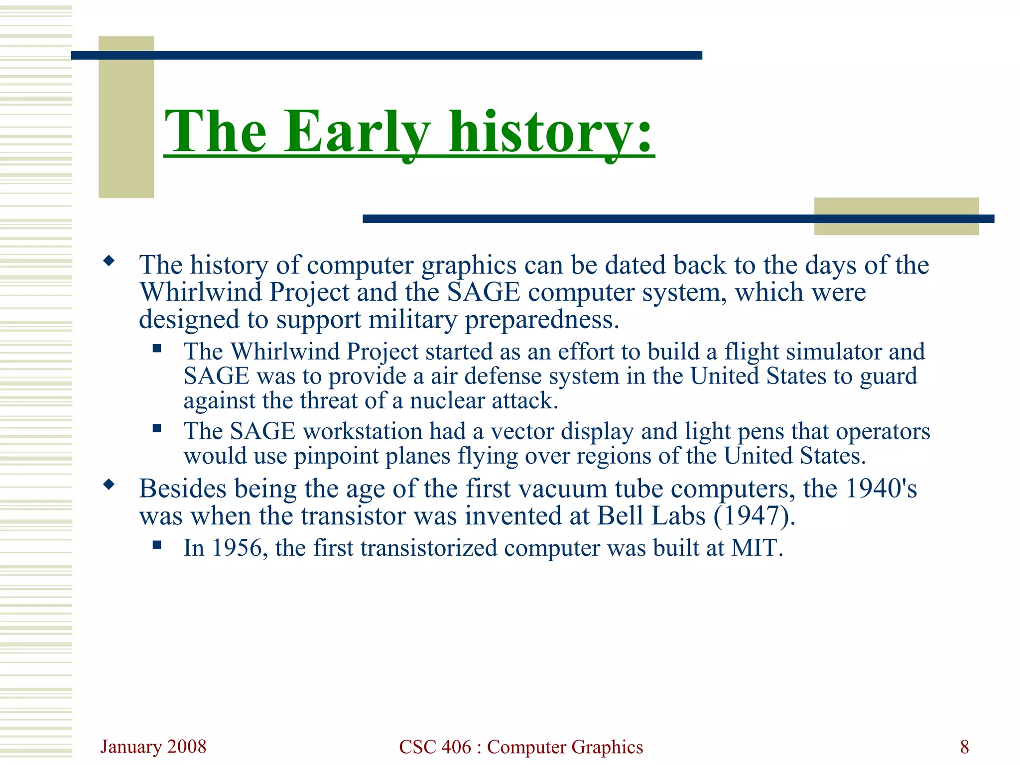 January 2008 CSC 406 : Computer Graphics 8
The Early history:
 The history of computer graphics can be dated back to the days of the
Whirlwind Project and the SAGE computer system, which were
designed to support military preparedness.
 The Whirlwind Project started as an effort to build a flight simulator and
SAGE was to provide a air defense system in the United States to guard
against the threat of a nuclear attack.
 The SAGE workstation had a vector display and light pens that operators
would use pinpoint planes flying over regions of the United States.
 Besides being the age of the first vacuum tube computers, the 1940's
was when the transistor was invented at Bell Labs (1947).
 In 1956, the first transistorized computer was built at MIT.
 