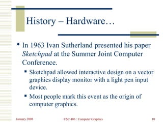 January 2008 CSC 406 : Computer Graphics 10
History – Hardware…
 In 1963 Ivan Sutherland presented his paper
Sketchpad at the Summer Joint Computer
Conference.
 Sketchpad allowed interactive design on a vector
graphics display monitor with a light pen input
device.
 Most people mark this event as the origin of
computer graphics.
 