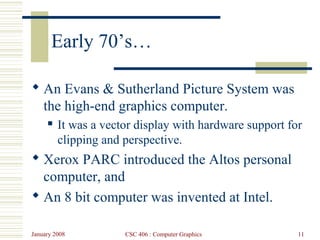 January 2008 CSC 406 : Computer Graphics 11
Early 70’s…
 An Evans & Sutherland Picture System was
the high-end graphics computer.
 It was a vector display with hardware support for
clipping and perspective.
 Xerox PARC introduced the Altos personal
computer, and
 An 8 bit computer was invented at Intel.
 