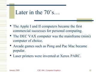 January 2008 CSC 406 : Computer Graphics 12
Later in the 70’s…
 The Apple I and II computers became the first
commercial successes for personal computing.
 The DEC VAX computer was the mainframe (mini)
computer of choice.
 Arcade games such as Pong and Pac Mac became
popular.
 Laser printers were invented at Xerox PARC.
 