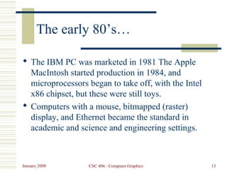 January 2008 CSC 406 : Computer Graphics 13
The early 80’s…
 The IBM PC was marketed in 1981 The Apple
MacIntosh started production in 1984, and
microprocessors began to take off, with the Intel
x86 chipset, but these were still toys.
 Computers with a mouse, bitmapped (raster)
display, and Ethernet became the standard in
academic and science and engineering settings.
 